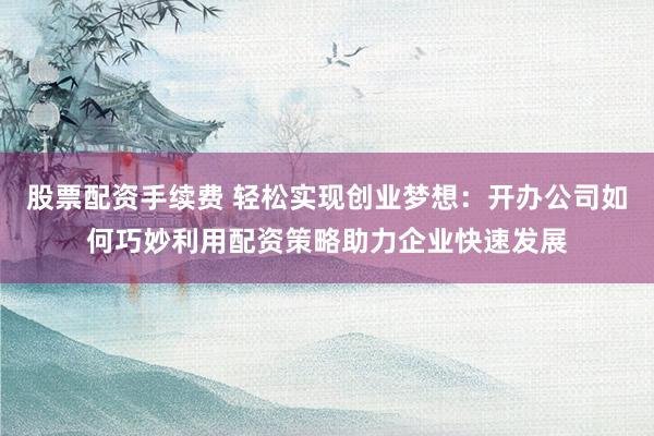 股票配资手续费 轻松实现创业梦想：开办公司如何巧妙利用配资策略助力企业快速发展