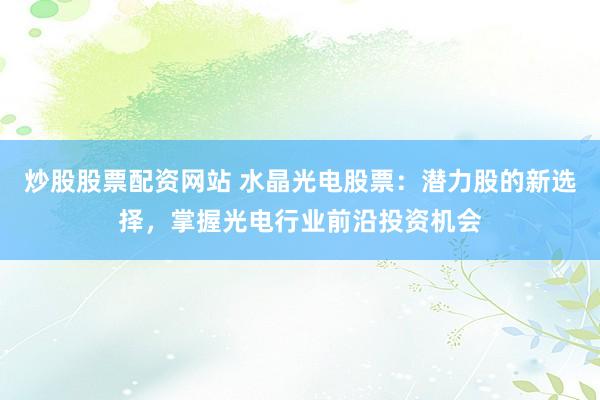 炒股股票配资网站 水晶光电股票：潜力股的新选择，掌握光电行业前沿投资机会