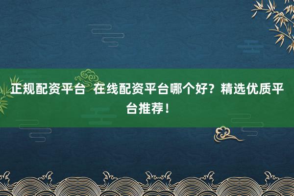 正规配资平台  在线配资平台哪个好？精选优质平台推荐！