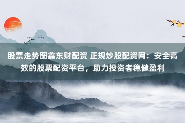 股票走势图鑫东财配资 正规炒股配资网：安全高效的股票配资平台，助力投资者稳健盈利