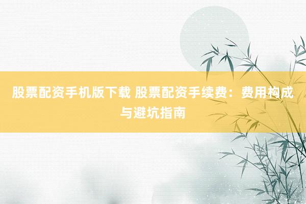 股票配资手机版下载 股票配资手续费：费用构成与避坑指南