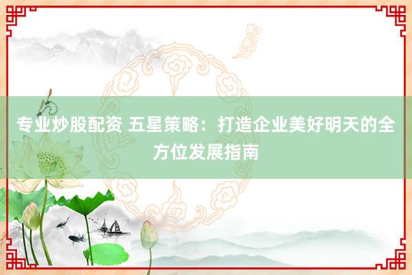 专业炒股配资 五星策略：打造企业美好明天的全方位发展指南