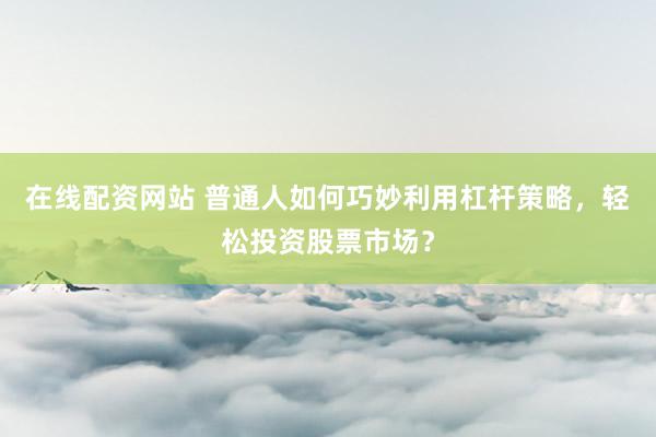 在线配资网站 普通人如何巧妙利用杠杆策略，轻松投资股票市场？