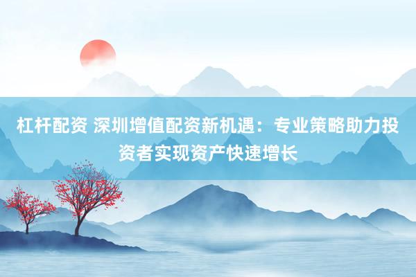 杠杆配资 深圳增值配资新机遇：专业策略助力投资者实现资产快速增长