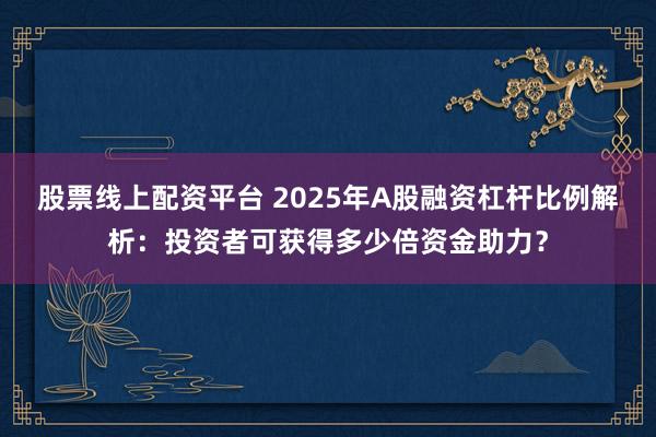 股票线上配资平台 2025年A股融资杠杆比例解析：投资者可获得多少倍资金助力？