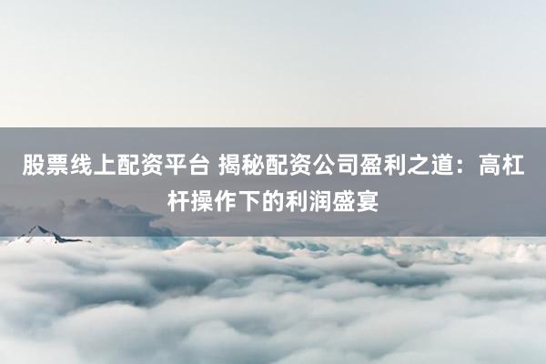 股票线上配资平台 揭秘配资公司盈利之道：高杠杆操作下的利润盛宴