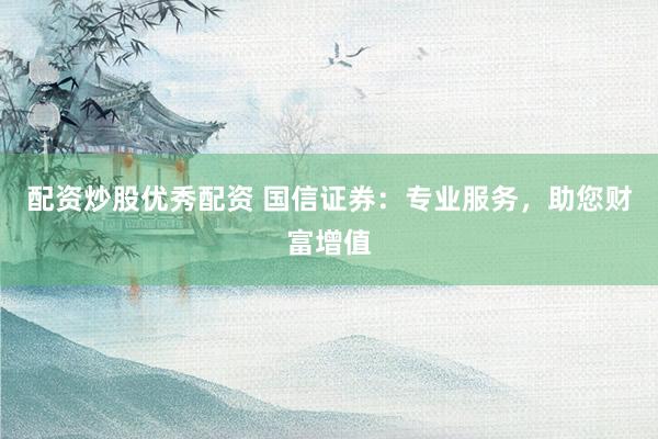 配资炒股优秀配资 国信证券：专业服务，助您财富增值