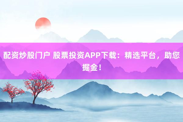 配资炒股门户 股票投资APP下载：精选平台，助您掘金！