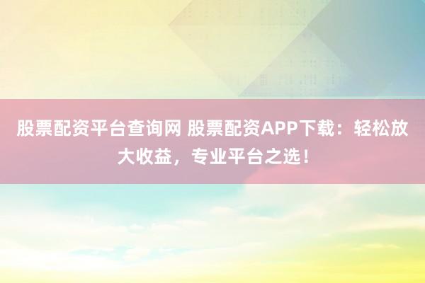 股票配资平台查询网 股票配资APP下载：轻松放大收益，专业平台之选！