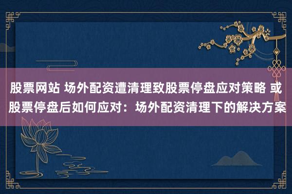 股票网站 场外配资遭清理致股票停盘应对策略 或 股票停盘后如何应对：场外配资清理下的解决方案