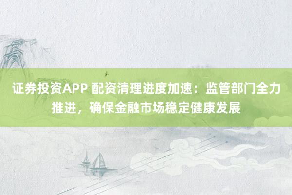 证券投资APP 配资清理进度加速：监管部门全力推进，确保金融市场稳定健康发展