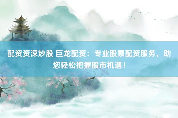配资资深炒股 巨龙配资：专业股票配资服务，助您轻松把握股市机遇！