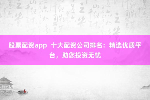 股票配资app  十大配资公司排名：精选优质平台，助您投资无忧