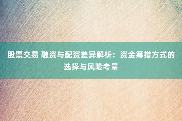 股票交易 融资与配资差异解析：资金筹措方式的选择与风险考量
