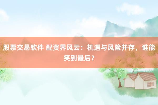 股票交易软件 配资界风云：机遇与风险并存，谁能笑到最后？