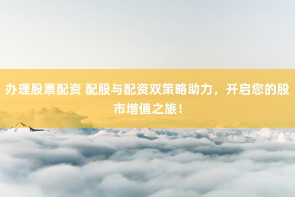 办理股票配资 配股与配资双策略助力，开启您的股市增值之旅！