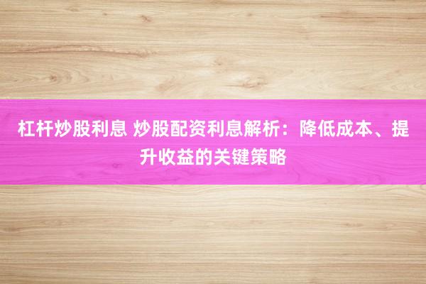 杠杆炒股利息 炒股配资利息解析：降低成本、提升收益的关键策略