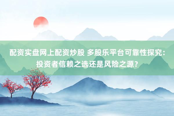 配资实盘网上配资炒股 多股乐平台可靠性探究：投资者信赖之选还是风险之源？