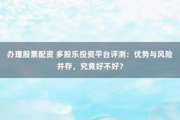 办理股票配资 多股乐投资平台评测：优势与风险并存，究竟好不好？