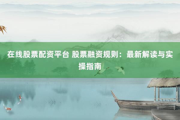 在线股票配资平台 股票融资规则：最新解读与实操指南