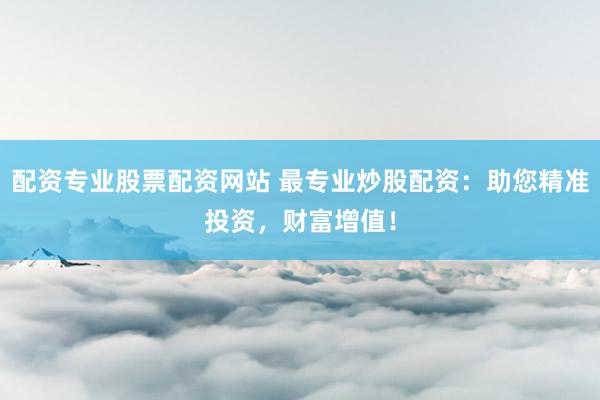 配资专业股票配资网站 最专业炒股配资：助您精准投资，财富增值！