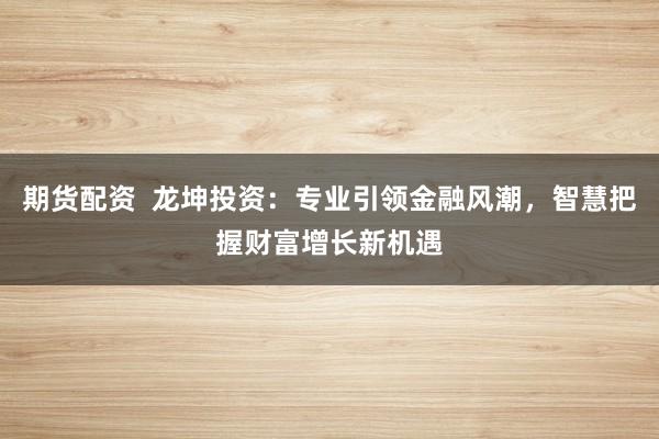 期货配资  龙坤投资：专业引领金融风潮，智慧把握财富增长新机遇