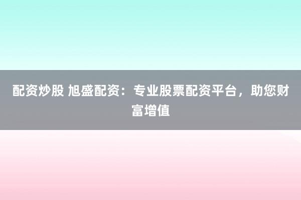 配资炒股 旭盛配资：专业股票配资平台，助您财富增值