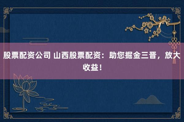 股票配资公司 山西股票配资：助您掘金三晋，放大收益！