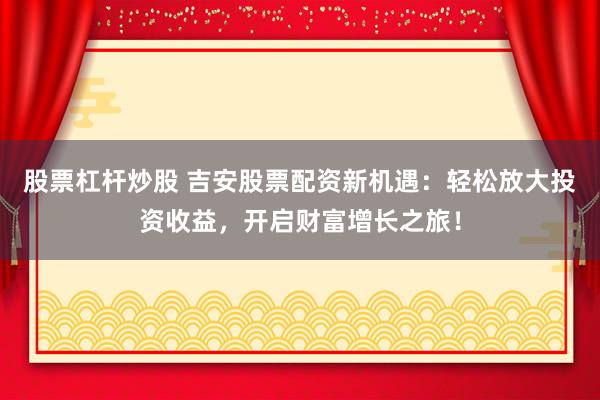 股票杠杆炒股 吉安股票配资新机遇：轻松放大投资收益，开启财富增长之旅！