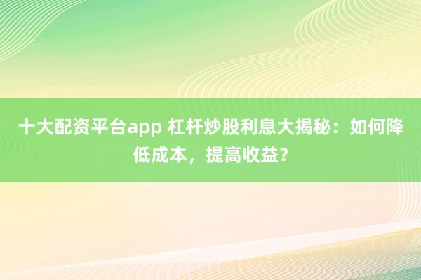 十大配资平台app 杠杆炒股利息大揭秘：如何降低成本，提高收益？