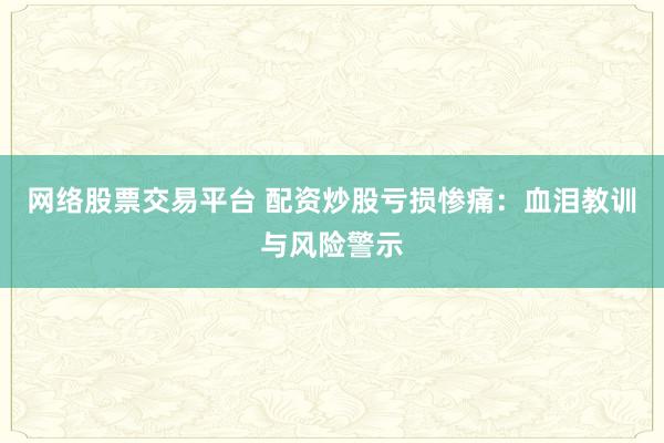 网络股票交易平台 配资炒股亏损惨痛：血泪教训与风险警示
