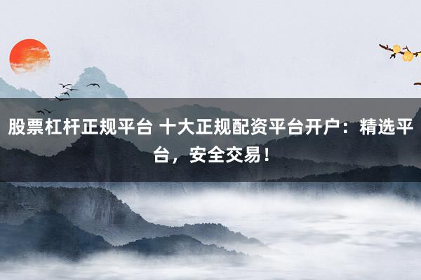 股票杠杆正规平台 十大正规配资平台开户：精选平台，安全交易！
