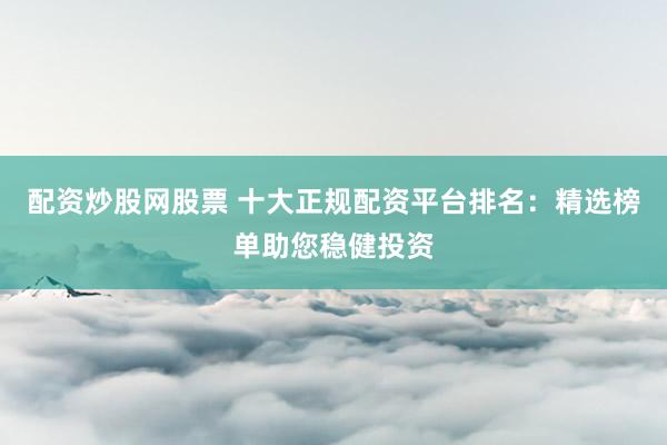 配资炒股网股票 十大正规配资平台排名：精选榜单助您稳健投资