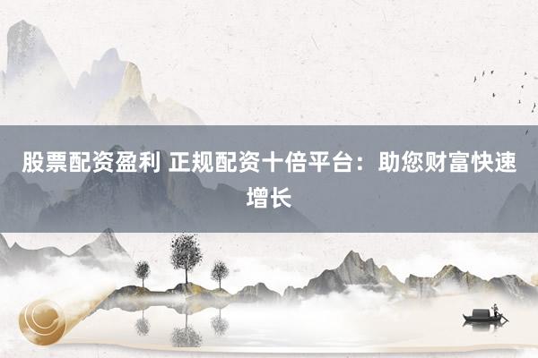 股票配资盈利 正规配资十倍平台：助您财富快速增长