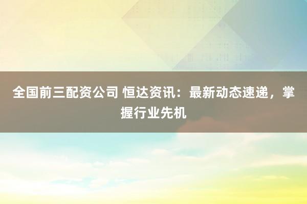 全国前三配资公司 恒达资讯：最新动态速递，掌握行业先机