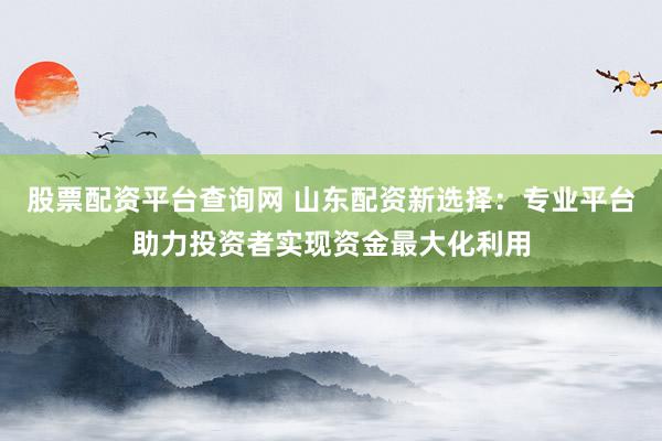 股票配资平台查询网 山东配资新选择：专业平台助力投资者实现资金最大化利用