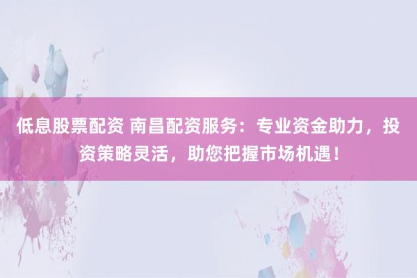 低息股票配资 南昌配资服务：专业资金助力，投资策略灵活，助您把握市场机遇！