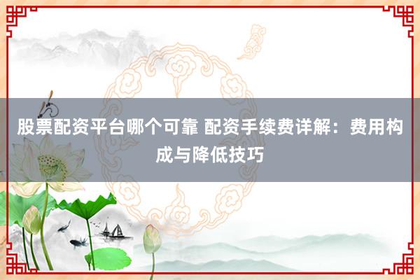 股票配资平台哪个可靠 配资手续费详解：费用构成与降低技巧