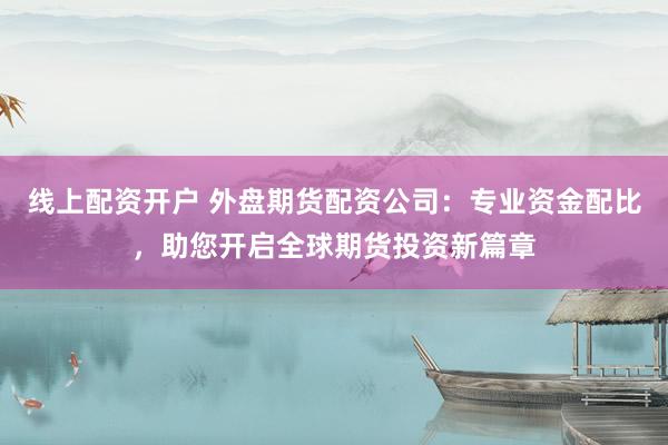 线上配资开户 外盘期货配资公司：专业资金配比，助您开启全球期货投资新篇章