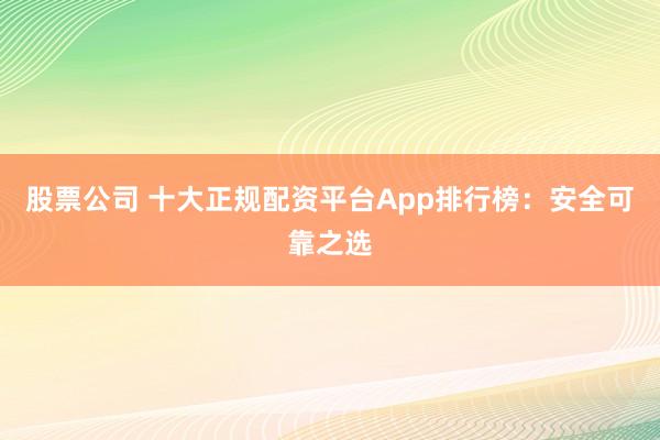 股票公司 十大正规配资平台App排行榜：安全可靠之选