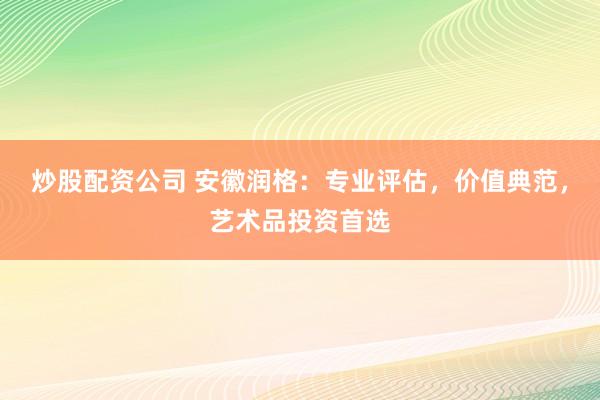 炒股配资公司 安徽润格：专业评估，价值典范，艺术品投资首选