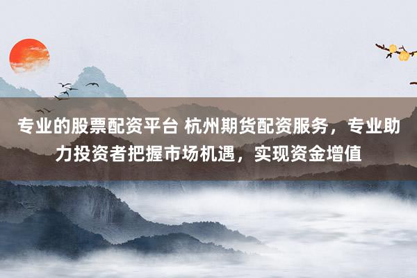 专业的股票配资平台 杭州期货配资服务，专业助力投资者把握市场机遇，实现资金增值