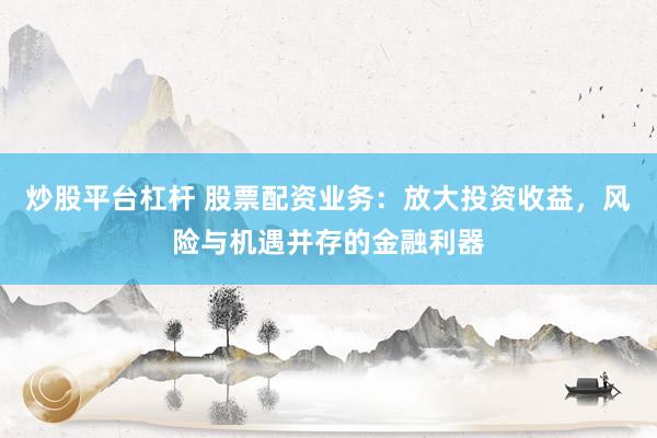 炒股平台杠杆 股票配资业务：放大投资收益，风险与机遇并存的金融利器