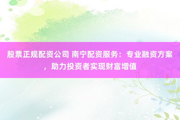股票正规配资公司 南宁配资服务：专业融资方案，助力投资者实现财富增值