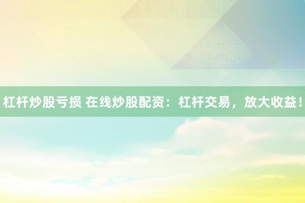 杠杆炒股亏损 在线炒股配资：杠杆交易，放大收益！