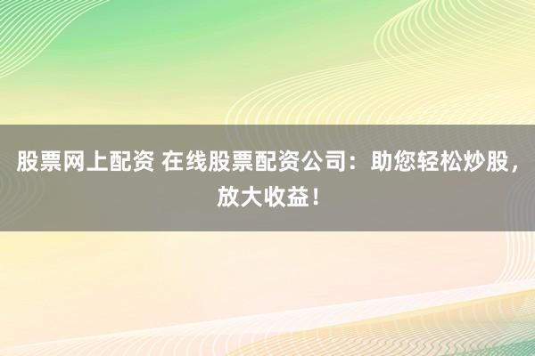 股票网上配资 在线股票配资公司：助您轻松炒股，放大收益！
