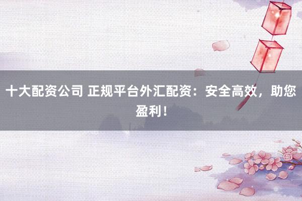 十大配资公司 正规平台外汇配资：安全高效，助您盈利！
