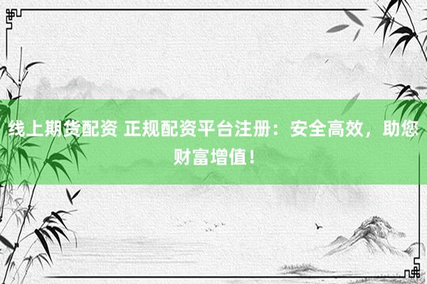线上期货配资 正规配资平台注册：安全高效，助您财富增值！