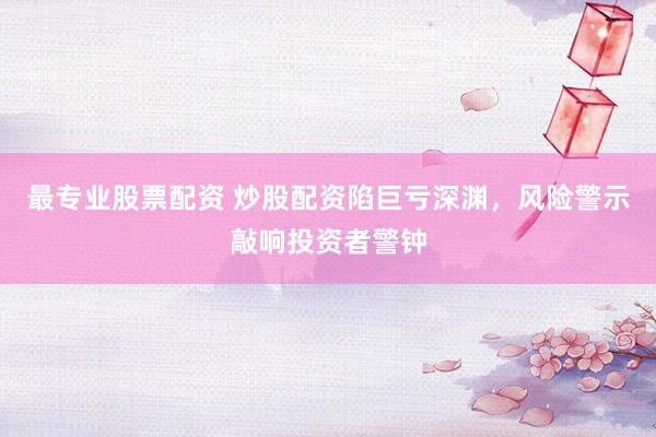 最专业股票配资 炒股配资陷巨亏深渊，风险警示敲响投资者警钟