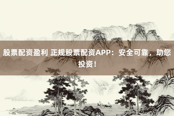 股票配资盈利 正规股票配资APP：安全可靠，助您投资！
